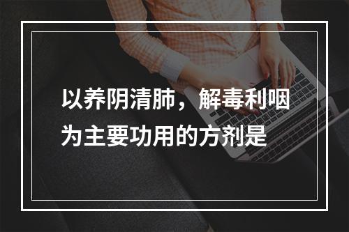 以养阴清肺，解毒利咽为主要功用的方剂是