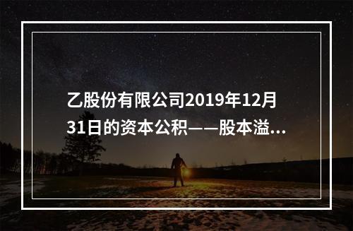 乙股份有限公司2019年12月31日的资本公积——股本溢价为