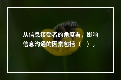 从信息接受者的角度看，影响信息沟通的因素包括（　）。