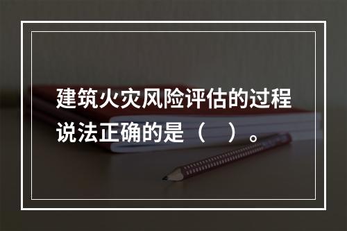 建筑火灾风险评估的过程说法正确的是（　）。