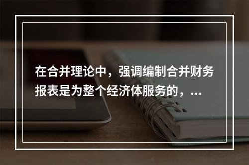 在合并理论中，强调编制合并财务报表是为整个经济体服务的，这是