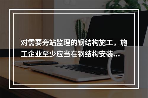 对需要旁站监理的钢结构施工，施工企业至少应当在钢结构安装前（