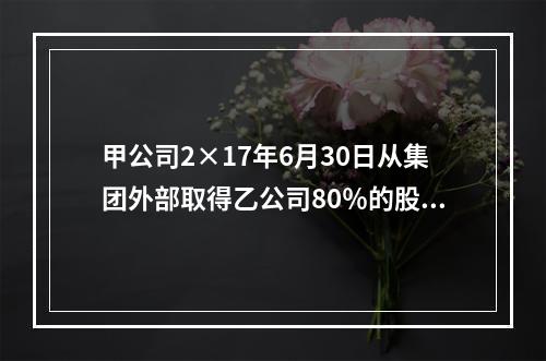 甲公司2×17年6月30日从集团外部取得乙公司80％的股份，