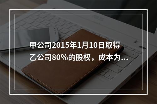 甲公司2015年1月10日取得乙公司80％的股权，成本为17