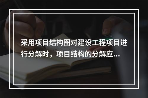 采用项目结构图对建设工程项目进行分解时，项目结构的分解应与整