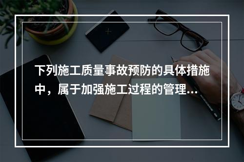 下列施工质量事故预防的具体措施中，属于加强施工过程的管理的是