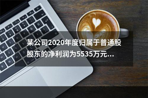 某公司2020年度归属于普通股股东的净利润为5535万元，发