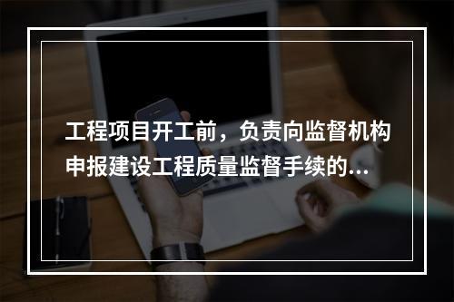 工程项目开工前，负责向监督机构申报建设工程质量监督手续的单位