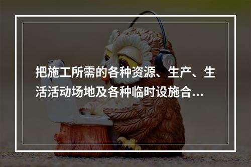 把施工所需的各种资源、生产、生活活动场地及各种临时设施合理地