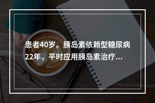 患者40岁。胰岛素依赖型糖尿病22年，平时应用胰岛素治疗，血