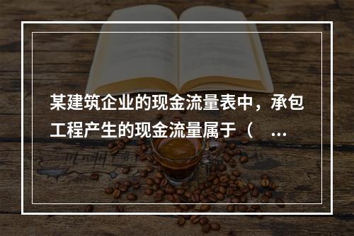 某建筑企业的现金流量表中，承包工程产生的现金流量属于（　）产