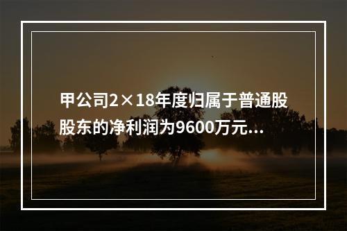 甲公司2×18年度归属于普通股股东的净利润为9600万元，2