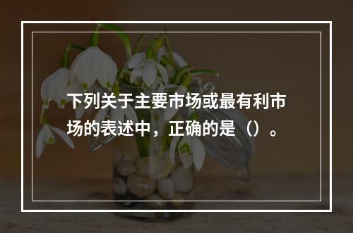 下列关于主要市场或最有利市场的表述中，正确的是（）。