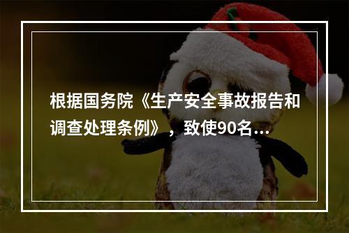 根据国务院《生产安全事故报告和调查处理条例》，致使90名工人