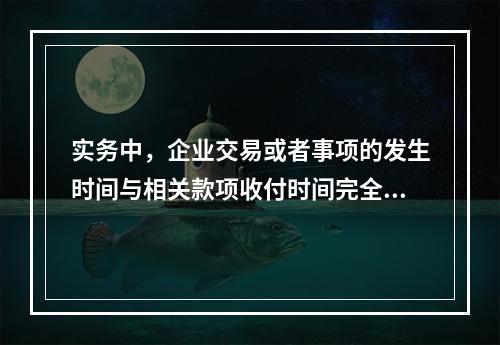 实务中，企业交易或者事项的发生时间与相关款项收付时间完全一致