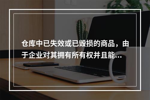 仓库中已失效或已毁损的商品，由于企业对其拥有所有权并且能够实