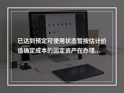 已达到预定可使用状态暂按估计价值确定成本的固定资产在办理竣工