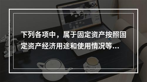 下列各项中，属于固定资产按照固定资产经济用途和使用情况等综合