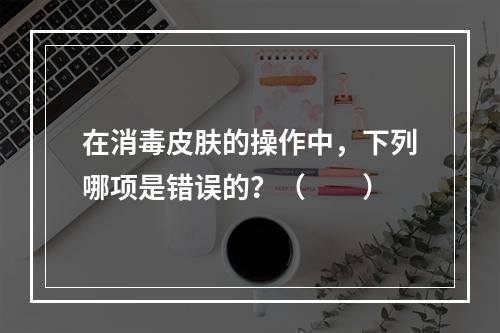 在消毒皮肤的操作中，下列哪项是错误的？（　　）