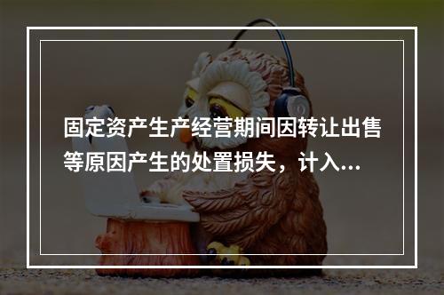 固定资产生产经营期间因转让出售等原因产生的处置损失，计入营业