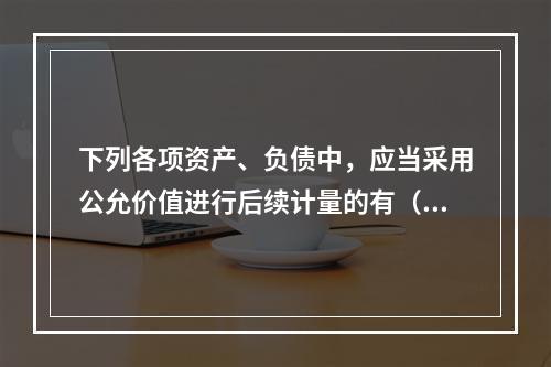 下列各项资产、负债中，应当采用公允价值进行后续计量的有（）。