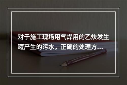 对于施工现场用气焊用的乙炔发生罐产生的污水，正确的处理方式是