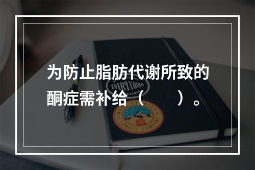 为防止脂肪代谢所致的酮症需补给（　　）。