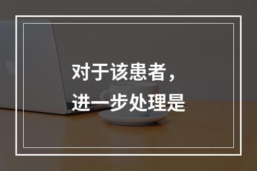 对于该患者，进一步处理是