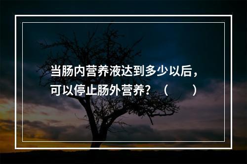 当肠内营养液达到多少以后，可以停止肠外营养？（　　）