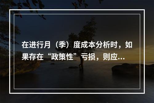 在进行月（季）度成本分析时，如果存在“政策性”亏损，则应（　