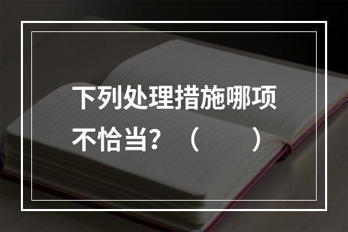 下列处理措施哪项不恰当？（　　）