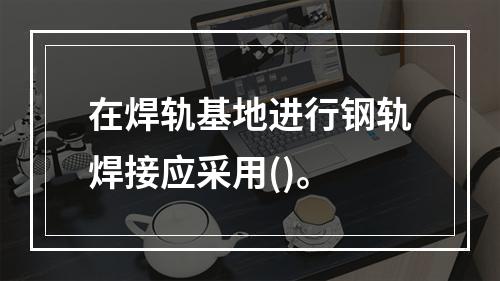 在焊轨基地进行钢轨焊接应采用()。