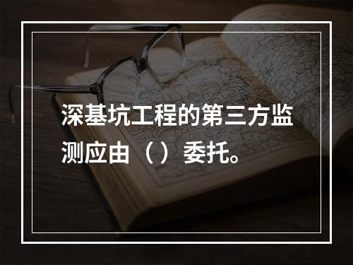 深基坑工程的第三方监测应由（ ）委托。