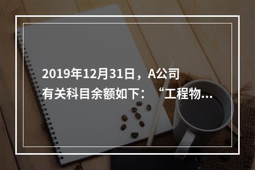 2019年12月31日，A公司有关科目余额如下：“工程物资”