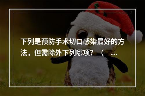 下列是预防手术切口感染最好的方法，但需除外下列哪项？（　　）