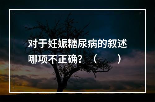 对于妊娠糖尿病的叙述哪项不正确？（　　）