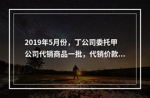 2019年5月份，丁公司委托甲公司代销商品一批，代销价款为3