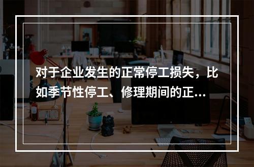 对于企业发生的正常停工损失，比如季节性停工、修理期间的正常停