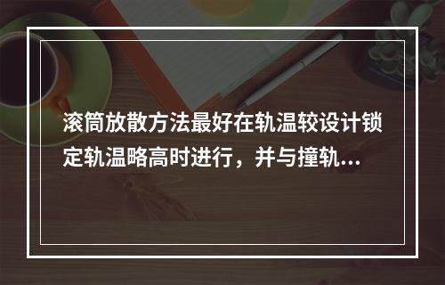 滚筒放散方法最好在轨温较设计锁定轨温略高时进行，并与撞轨配合