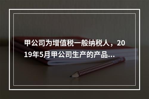 甲公司为增值税一般纳税人，2019年5月甲公司生产的产品对外