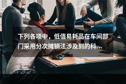 下列各项中，低值易耗品在车间部门采用分次摊销法涉及到的科目有