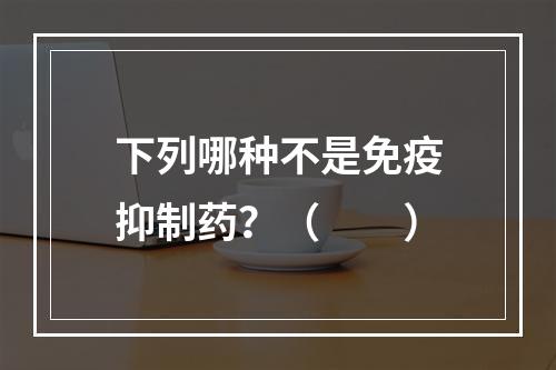 下列哪种不是免疫抑制药？（　　）