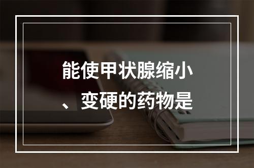 能使甲状腺缩小、变硬的药物是