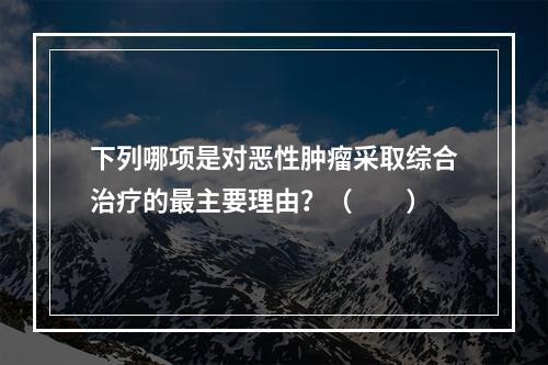 下列哪项是对恶性肿瘤采取综合治疗的最主要理由？（　　）