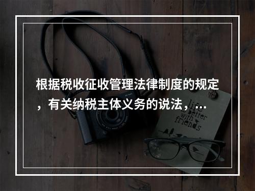 根据税收征收管理法律制度的规定，有关纳税主体义务的说法，正确