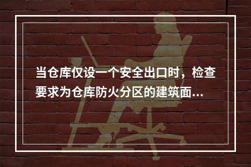 当仓库仅设一个安全出口时，检查要求为仓库防火分区的建筑面积不