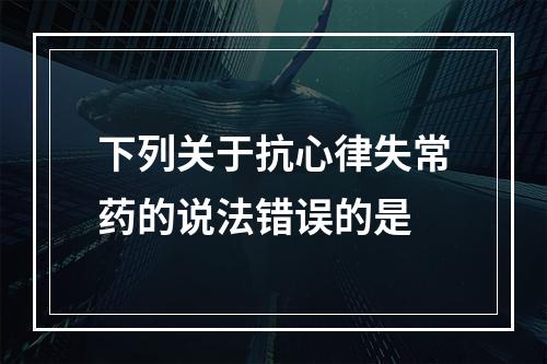 下列关于抗心律失常药的说法错误的是