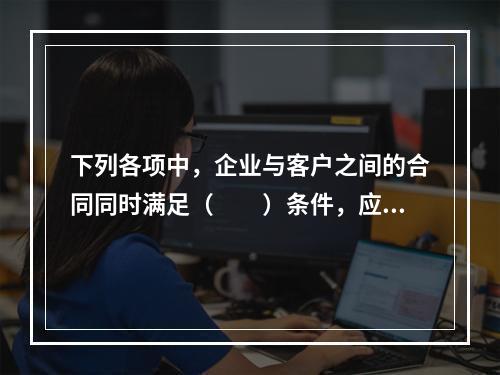 下列各项中，企业与客户之间的合同同时满足（　　）条件，应当在