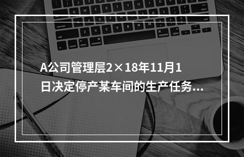 A公司管理层2×18年11月1日决定停产某车间的生产任务，提