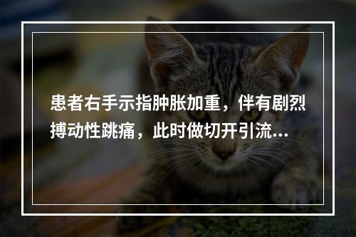 患者右手示指肿胀加重，伴有剧烈搏动性跳痛，此时做切开引流，操